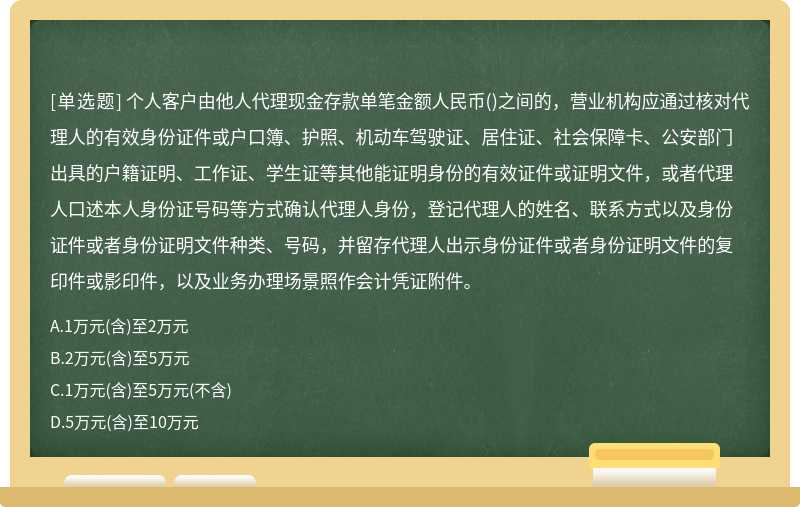 个人客户由他人代理现金存款单笔金额人民币()之间的，营业机构应通过核对代理人的有效身份证件或户口簿、护照、机动车驾驶证、居住证、社会保障卡、公安部门出具的户籍证明、工作证、学生证等其他能证明身份的有效证件或证明文件，或者代理人口述本人身份证号码等方式确认代理人身份，登记代理人的姓名、联系方式以及身份证件或者身份证明文件种类、号码，并留存代理人出示身份证件或者身份证明文件的复印件或影印件，以及业务办理场景照作会计凭证附件。