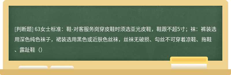 63女士标准：鞋-对客服务岗穿皮鞋时须选亚光皮鞋，鞋跟不超5寸；袜：裤装选用深色纯色袜子，裙装选用黑色或近肤色丝袜，丝袜无破损、勾丝不可穿着凉鞋、拖鞋、露趾鞋（）