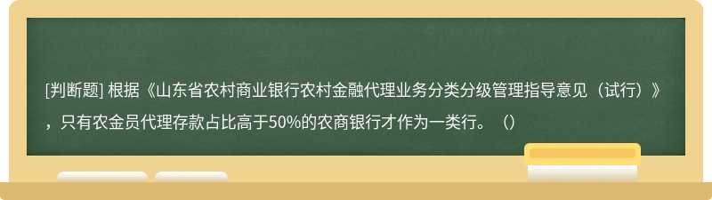 根据《山东省农村商业银行农村金融代理业务分类分级管理指导意见（试行）》，只有农金员代理存款占比高于50%的农商银行才作为一类行。（）