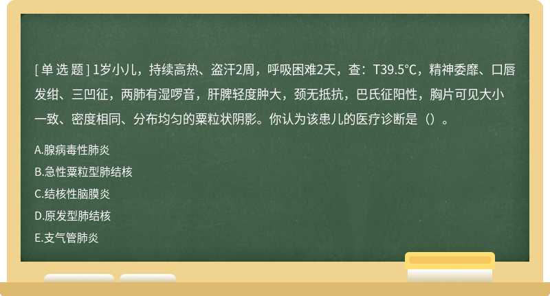 1岁小儿，持续高热、盗汗2周，呼吸困难2天，查：T39.5℃，精神委靡、口唇发绀、三凹征，两肺有湿啰音，肝脾轻度肿大，颈无抵抗，巴氏征阳性，胸片可见大小一致、密度相同、分布均匀的粟粒状阴影。你认为该患儿的医疗诊断是（）。