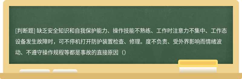 缺乏安全知识和自我保护能力、操作技能不熟练、工作时注意力不集中、工作态设备发生故障时，可不停机打开防护装置检查、修理。度不负责、受外界影响而情绪波动、不遵守操作规程等都是事故的直接原因（）