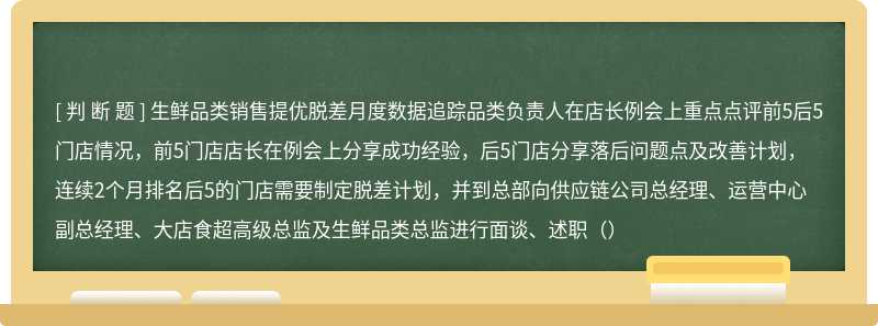 生鲜品类销售提优脱差月度数据追踪品类负责人在店长例会上重点点评前5后5门店情况，前5门店店长在例会上分享成功经验，后5门店分享落后问题点及改善计划，连续2个月排名后5的门店需要制定脱差计划，并到总部向供应链公司总经理、运营中心副总经理、大店食超高级总监及生鲜品类总监进行面谈、述职（）