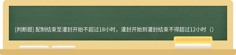 配制结束至灌封开始不超过18小时，灌封开始到灌封结束不得超过12小时（）