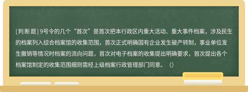 9号令的几个“首次”是首次把本行政区内重大活动、重大事件档案，涉及民生的档案列入综合档案馆的收集范围，首次正式明确国有企业发生破产转制，事业单位发生撤销等情况时档案的流向问题，首次对电子档案的收集提出明确要求，首次提出各个档案馆制定的收集范围细则需经上级档案行政管理部门同意。（）