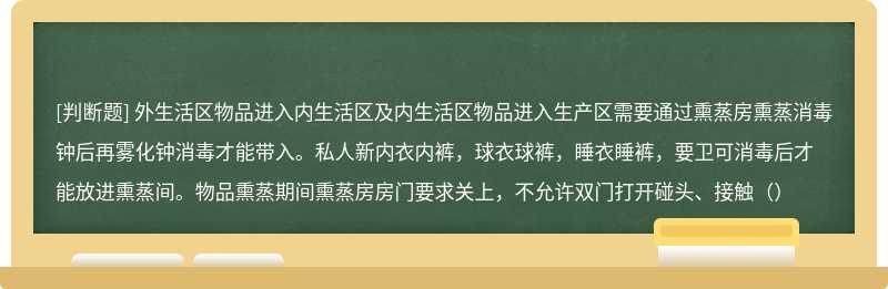 外生活区物品进入内生活区及内生活区物品进入生产区需要通过熏蒸房熏蒸消毒钟后再雾化钟消毒才能带入。私人新内衣内裤，球衣球裤，睡衣睡裤，要卫可消毒后才能放进熏蒸间。物品熏蒸期间熏蒸房房门要求关上，不允许双门打开碰头、接触（）