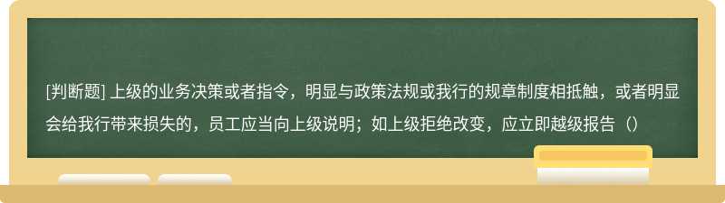 上级的业务决策或者指令，明显与政策法规或我行的规章制度相抵触，或者明显会给我行带来损失的，员工应当向上级说明；如上级拒绝改变，应立即越级报告（）