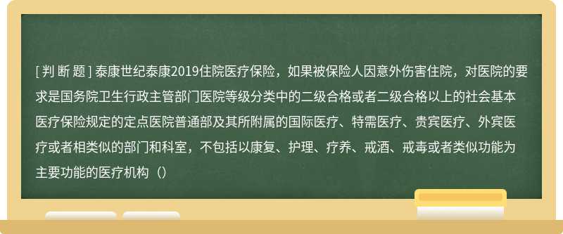 泰康世纪泰康2019住院医疗保险，如果被保险人因意外伤害住院，对医院的要求是国务院卫生行政主管部门医院等级分类中的二级合格或者二级合格以上的社会基本医疗保险规定的定点医院普通部及其所附属的国际医疗、特需医疗、贵宾医疗、外宾医疗或者相类似的部门和科室，不包括以康复、护理、疗养、戒酒、戒毒或者类似功能为主要功能的医疗机构（）