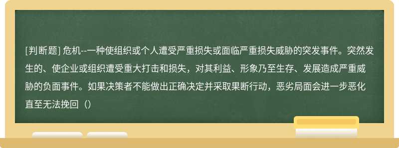 危机--一种使组织或个人遭受严重损失或面临严重损失威胁的突发事件。突然发生的、使企业或组织遭受重大打击和损失，对其利益、形象乃至生存、发展造成严重威胁的负面事件。如果决策者不能做出正确决定并采取果断行动，恶劣局面会进一步恶化直至无法挽回（）