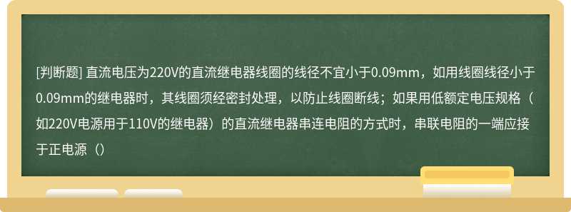 直流电压为220V的直流继电器线圈的线径不宜小于0.09mm，如用线圈线径小于0.09mm的继电器时，其线圈须经密封处理，以防止线圈断线；如果用低额定电压规格（如220V电源用于110V的继电器）的直流继电器串连电阻的方式时，串联电阻的一端应接于正电源（）