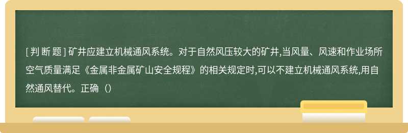 矿井应建立机械通风系统。对于自然风压较大的矿井,当风量、风速和作业场所空气质量满足《金属非金属矿山安全规程》的相关规定时,可以不建立机械通风系统,用自然通风替代。正确（）