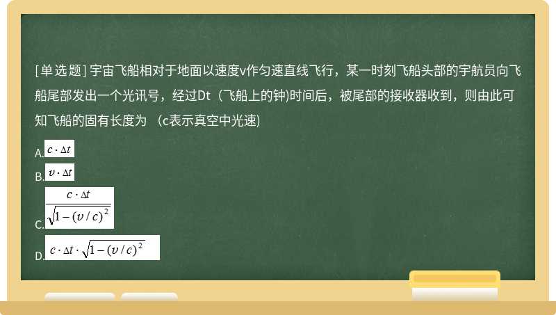 宇宙飞船相对于地面以速度v作匀速直线飞行，某一时刻飞船头部的宇航员向飞船尾部发出一个光讯号，经过Dt（飞船上的钟)时间后，被尾部的接收器收到，则由此可知飞船的固有长度为 （c表示真空中光速)