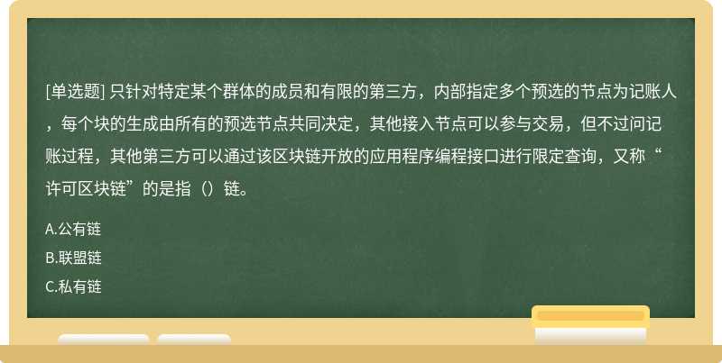 只针对特定某个群体的成员和有限的第三方，内部指定多个预选的节点为记账人，每个块的生成由所有的预选节点共同决定，其他接入节点可以参与交易，但不过问记账过程，其他第三方可以通过该区块链开放的应用程序编程接口进行限定查询，又称“许可区块链”的是指（）链。