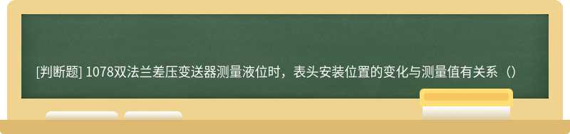 1078双法兰差压变送器测量液位时，表头安装位置的变化与测量值有关系（）