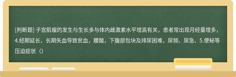 子宫肌瘤的发生与生长多与体内雌激素水平增高有关，患者常出现月经量增多，4.经期延长，长期失血导致贫血，腰酸，下腹部包块及排尿困难，尿频、尿急、5.便秘等压迫症状（）