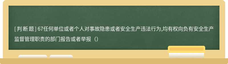 67任何单位或者个人对事故隐患或者安全生产违法行为,均有权向负有安全生产监督管理职责的部门报告或者举报（）