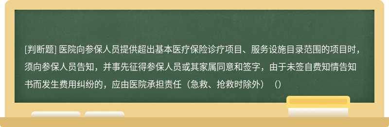 医院向参保人员提供超出基本医疗保险诊疗项目、服务设施目录范围的项目时，须向参保人员告知，并事先征得参保人员或其家属同意和签字，由于未签自费知情告知书而发生费用纠纷的，应由医院承担责任（急救、抢救时除外）（）