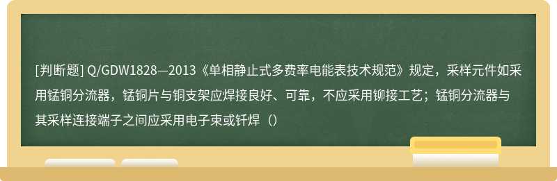 Q/GDW1828—2013《单相静止式多费率电能表技术规范》规定，采样元件如采用锰铜分流器，锰铜片与铜支架应焊接良好、可靠，不应采用铆接工艺；锰铜分流器与其采样连接端子之间应采用电子束或钎焊（）