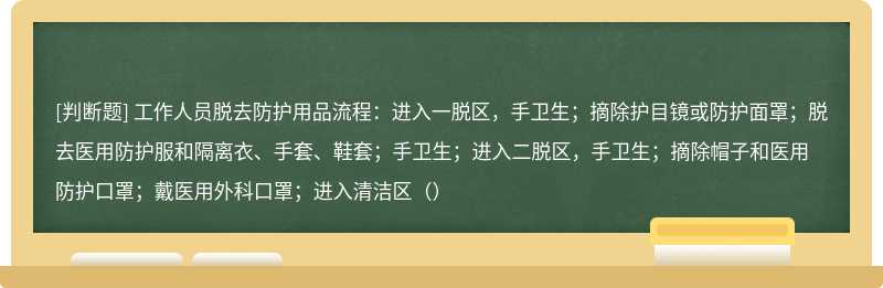 工作人员脱去防护用品流程：进入一脱区，手卫生；摘除护目镜或防护面罩；脱去医用防护服和隔离衣、手套、鞋套；手卫生；进入二脱区，手卫生；摘除帽子和医用防护口罩；戴医用外科口罩；进入清洁区（）