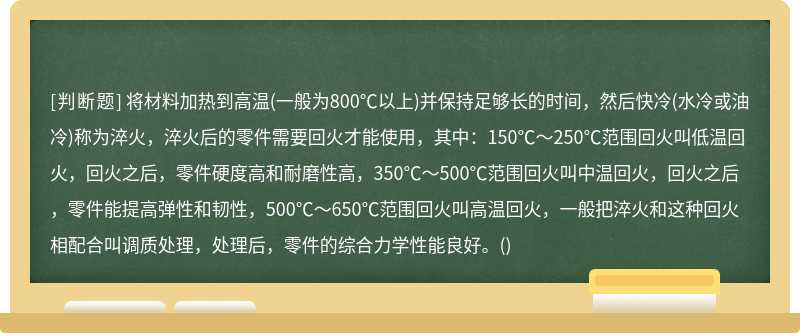 将材料加热到高温(一般为800℃以上)并保持足够长的时间，然后快冷(水冷或油冷)称为淬火，淬火后的零件需要回火才能使用，其中：150℃～250℃范围回火叫低温回火，回火之后，零件硬度高和耐磨性高，350℃～500℃范围回火叫中温回火，回火之后，零件能提高弹性和韧性，500℃～650℃范围回火叫高温回火，一般把淬火和这种回火相配合叫调质处理，处理后，零件的综合力学性能良好。()