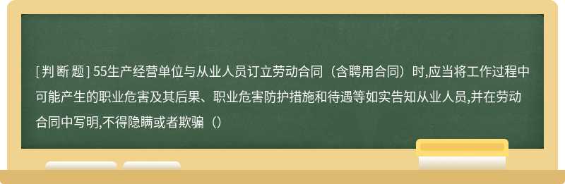 55生产经营单位与从业人员订立劳动合同（含聘用合同）时,应当将工作过程中可能产生的职业危害及其后果、职业危害防护措施和待遇等如实告知从业人员,并在劳动合同中写明,不得隐瞒或者欺骗（）