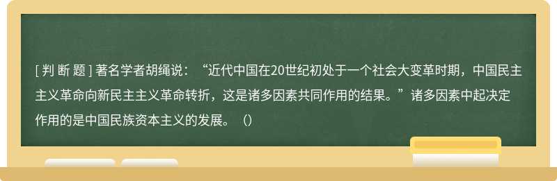 著名学者胡绳说：“近代中国在20世纪初处于一个社会大变革时期，中国民主主义革命向新民主主义革命转折，这是诸多因素共同作用的结果。”诸多因素中起决定作用的是中国民族资本主义的发展。（）