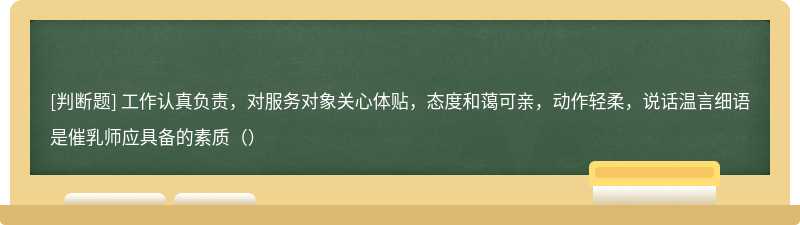 工作认真负责，对服务对象关心体贴，态度和蔼可亲，动作轻柔，说话温言细语是催乳师应具备的素质（）