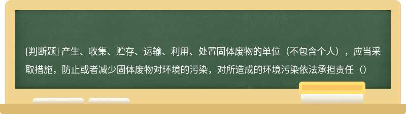 产生、收集、贮存、运输、利用、处置固体废物的单位（不包含个人），应当采取措施，防止或者减少固体废物对环境的污染，对所造成的环境污染依法承担责任（）