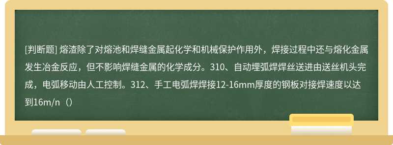 熔渣除了对熔池和焊缝金属起化学和机械保护作用外，焊接过程中还与熔化金属发生冶金反应，但不影响焊缝金属的化学成分。310、自动埋弧焊焊丝送进由送丝机头完成，电弧移动由人工控制。312、手工电弧焊焊接12-16mm厚度的钢板对接焊速度以达到16m/n（）