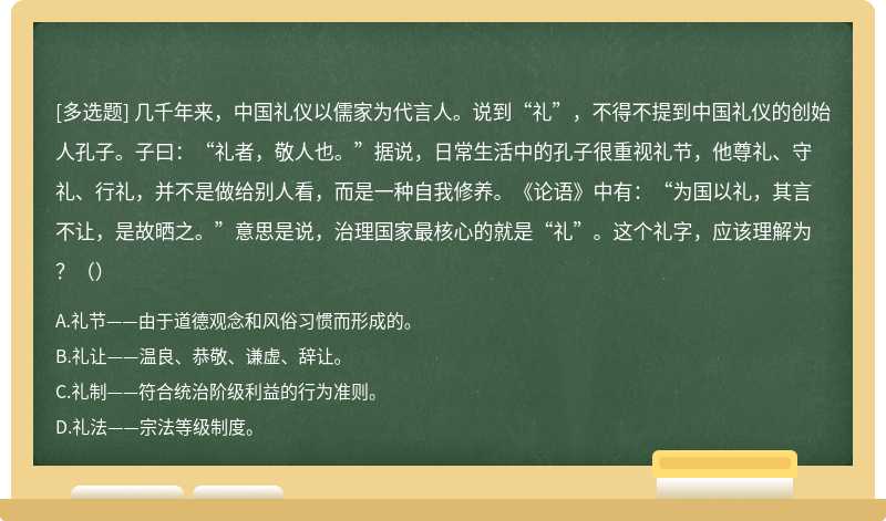 几千年来，中国礼仪以儒家为代言人。说到“礼”，不得不提到中国礼仪的创始人孔子。子曰：“礼者，敬人也。”据说，日常生活中的孔子很重视礼节，他尊礼、守礼、行礼，并不是做给别人看，而是一种自我修养。《论语》中有：“为国以礼，其言不让，是故晒之。”意思是说，治理国家最核心的就是“礼”。这个礼字，应该理解为？（）