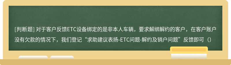 对于客户反馈ETC设备绑定的是非本人车辆，要求解绑解约的客户，在客户账户没有欠款的情况下，我们登记“求助建议表扬-ETC问题-解约及销户问题”反馈即可（）