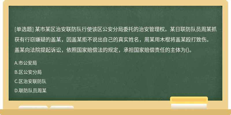 某市某区治安联防队行使该区公安分局委托的治安管理权。某日联防队员周某抓获有行窃嫌疑的盖某，因盖某拒不说出自己的真实姓名，周某用木棍将盖某殴打致伤。盖某向法院提起诉讼，依照国家赔偿法的规定，承担国家赔偿责任的主体为()。