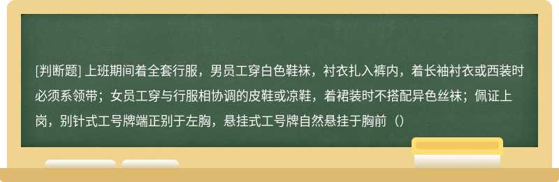 上班期间着全套行服，男员工穿白色鞋袜，衬衣扎入裤内，着长袖衬衣或西装时必须系领带；女员工穿与行服相协调的皮鞋或凉鞋，着裙装时不搭配异色丝袜；佩证上岗，别针式工号牌端正别于左胸，悬挂式工号牌自然悬挂于胸前（）