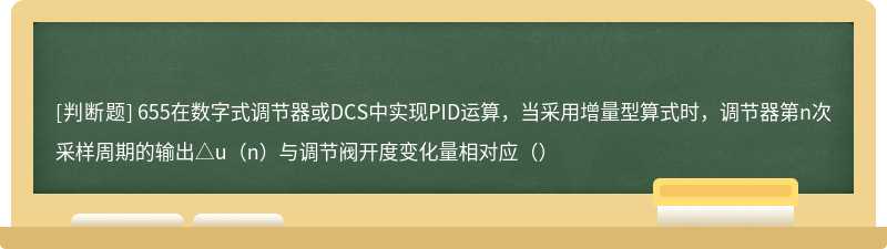 655在数字式调节器或DCS中实现PID运算，当采用增量型算式时，调节器第n次采样周期的输出△u（n）与调节阀开度变化量相对应（）