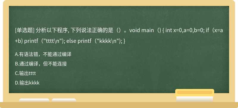 分析以下程序, 下列说法正确的是（）。void main（) { int x=0,a=0,b=0; if（x=a+b) printf（"tttt\n"); else printf（"kkkk\n"); }