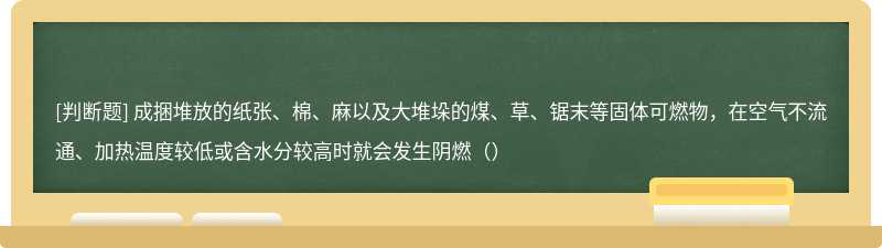 成捆堆放的纸张、棉、麻以及大堆垛的煤、草、锯末等固体可燃物，在空气不流通、加热温度较低或含水分较高时就会发生阴燃（）