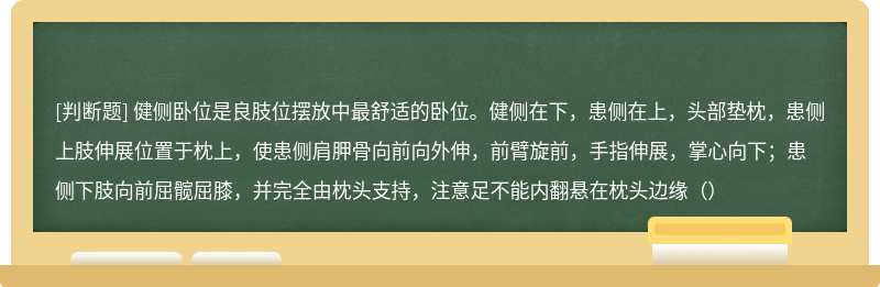 健侧卧位是良肢位摆放中最舒适的卧位。健侧在下，患侧在上，头部垫枕，患侧上肢伸展位置于枕上，使患侧肩胛骨向前向外伸，前臂旋前，手指伸展，掌心向下；患侧下肢向前屈髋屈膝，并完全由枕头支持，注意足不能内翻悬在枕头边缘（）