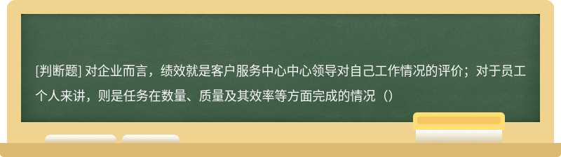 对企业而言，绩效就是客户服务中心中心领导对自己工作情况的评价；对于员工个人来讲，则是任务在数量、质量及其效率等方面完成的情况（）