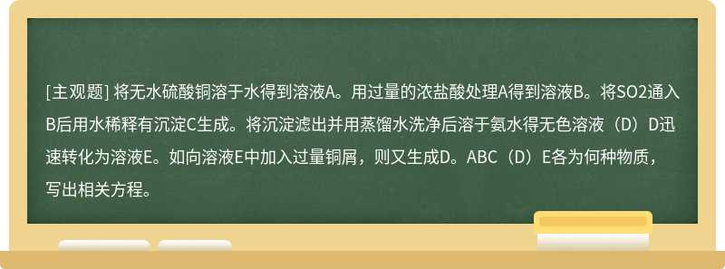 将无水硫酸铜溶于水得到溶液A。用过量的浓盐酸处理A得到溶液B。将SO2通入B后用水稀释有沉淀C生成。将沉淀滤出并用蒸馏水洗净后溶于氨水得无色溶液（D）D迅速转化为溶液E。如向溶液E中加入过量铜屑，则又生成D。ABC（D）E各为何种物质，写出相关方程。