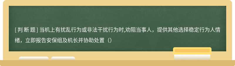 当机上有扰乱行为或非法干扰行为时,劝阻当事人，提供其他选择稳定行为人情绪，立即报告安保组及机长并协助处置（）