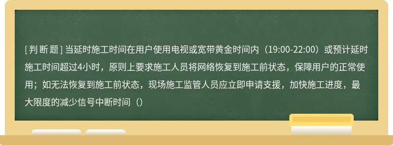 当延时施工时间在用户使用电视或宽带黄金时间内（19:00-22:00）或预计延时施工时间超过4小时，原则上要求施工人员将网络恢复到施工前状态，保障用户的正常使用；如无法恢复到施工前状态，现场施工监管人员应立即申请支援，加快施工进度，最大限度的减少信号中断时间（）