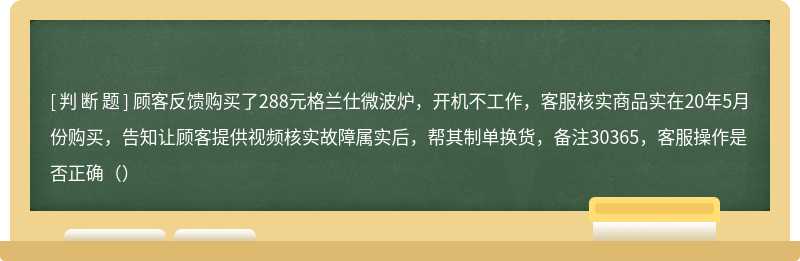 顾客反馈购买了288元格兰仕微波炉，开机不工作，客服核实商品实在20年5月份购买，告知让顾客提供视频核实故障属实后，帮其制单换货，备注30365，客服操作是否正确（）