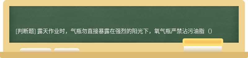 露天作业时，气瓶勿直接暴露在强烈的阳光下，氧气瓶严禁沾污油脂（）