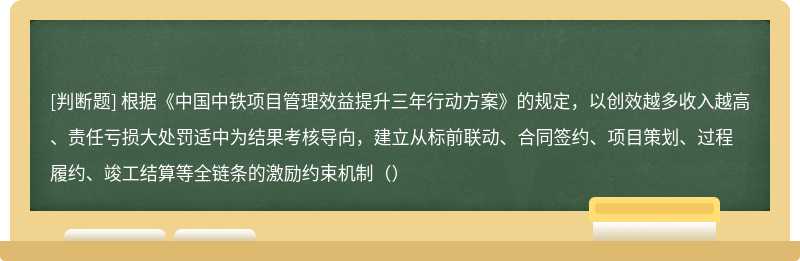 根据《中国中铁项目管理效益提升三年行动方案》的规定，以创效越多收入越高、责任亏损大处罚适中为结果考核导向，建立从标前联动、合同签约、项目策划、过程履约、竣工结算等全链条的激励约束机制（）