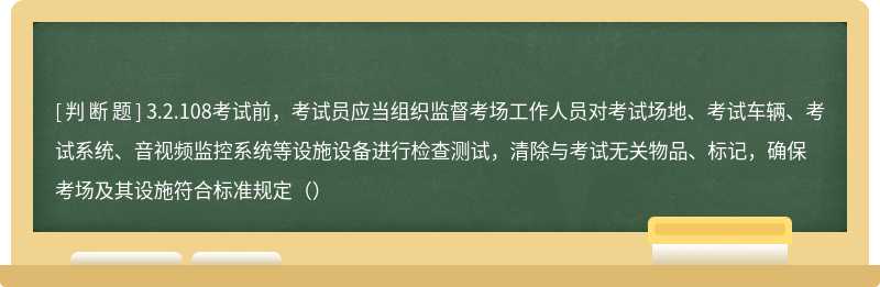 3.2.108考試前，考試員應當組織監(jiān)督考場工作人員對考試場地、考試車輛、考試系統、音視頻監(jiān)控系統等設施設備進行檢查測試，清除與考試無關物品、標記，確保考場及其設施符合標準規(guī)定（）