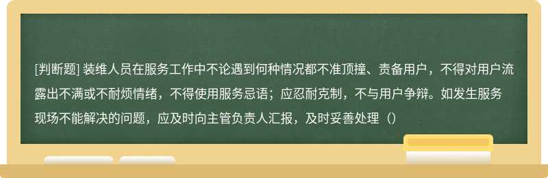 装维人员在服务工作中不论遇到何种情况都不准顶撞、责备用户，不得对用户流露出不满或不耐烦情绪，不得使用服务忌语；应忍耐克制，不与用户争辩。如发生服务现场不能解决的问题，应及时向主管负责人汇报，及时妥善处理（）