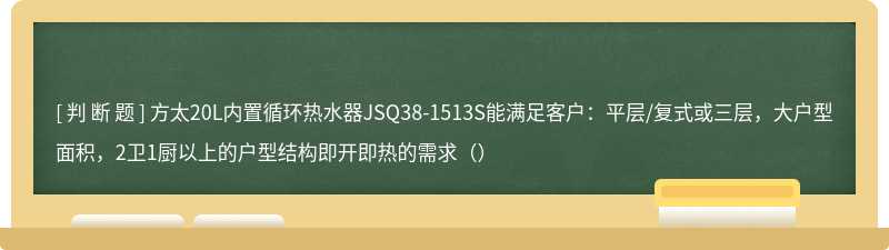 方太20L内置循环热水器JSQ38-1513S能满足客户：平层/复式或三层，大户型面积，2卫1厨以上的户型结构即开即热的需求（）