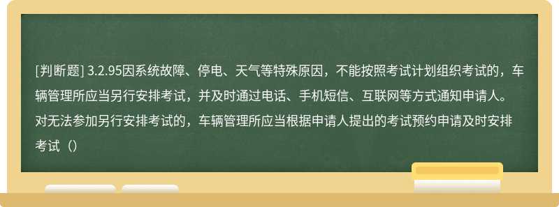 3.2.95因系统故障、停电、天气等特殊原因，不能按照考试计划组织考试的，车辆管理所应当另行安排考试，并及时通过电话、手机短信、互联网等方式通知申请人。对无法参加另行安排考试的，车辆管理所应当根据申请人提出的考试预约申请及时安排考试（）