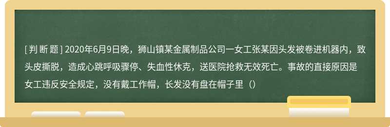 2020年6月9日晚，狮山镇某金属制品公司一女工张某因头发被卷进机器内，致头皮撕脱，造成心跳呼吸骤停、失血性休克，送医院抢救无效死亡。事故的直接原因是女工违反安全规定，没有戴工作帽，长发没有盘在帽子里（）