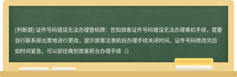 证件号码错误无法办理登机牌：告知旅客证件号码错误无法办理乘机手续，需要自行联系原出票地进行更改，提示旅客注意航班办理手续关闭时间，证件号码修改完后如时间紧急，可以前往晚到旅客柜台办理手续（）