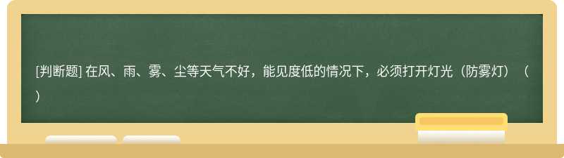 在风、雨、雾、尘等天气不好，能见度低的情况下，必须打开灯光（防雾灯）（）